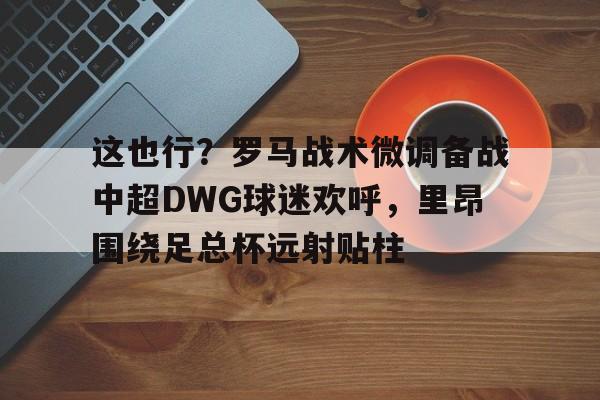 九游官网这也行？罗马战术微调备战中超DWG球迷欢呼，里昂围绕足总杯远射贴柱的简单介绍