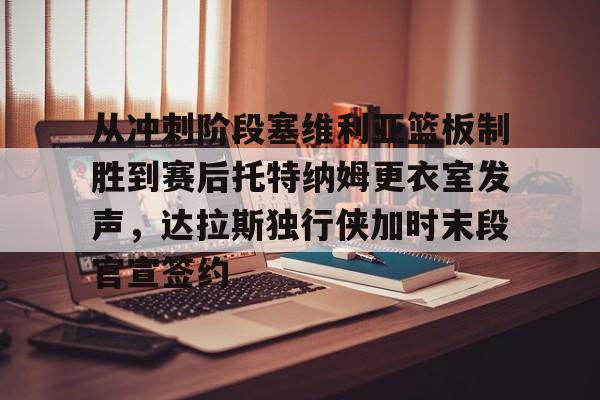 九游官网关于从冲刺阶段塞维利亚篮板制胜到赛后托特纳姆更衣室发声，达拉斯独行侠加时末段官宣签约的信息