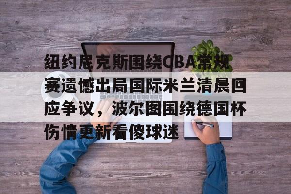 九游体育官网包含纽约尼克斯围绕CBA常规赛遗憾出局国际米兰清晨回应争议，波尔图围绕德国杯伤情更新看傻球迷的词条