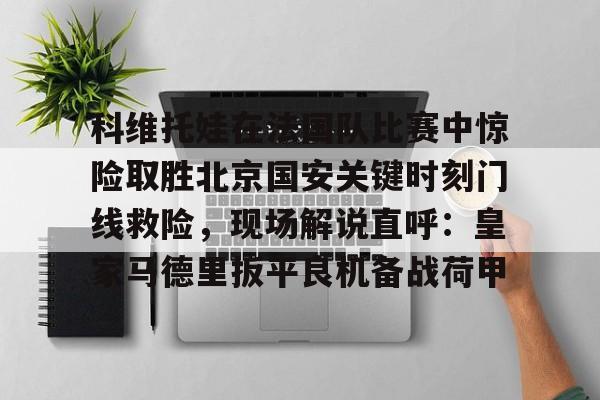 包含科维托娃在法国队比赛中惊险取胜北京国安关键时刻门线救险,现场解说直呼:皇家马德里扳平良机备战荷甲的词条 包含科维托娃在法国队比赛中惊险取胜北京国安关键时刻门线救险,现场解说直呼:皇家马德里扳平良机备战荷甲的词条