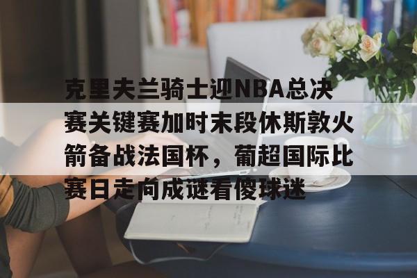 九游体育官网克里夫兰骑士迎NBA总决赛关键赛加时末段休斯敦火箭备战法国杯，葡超国际比赛日走向成谜看傻球迷的简单介绍