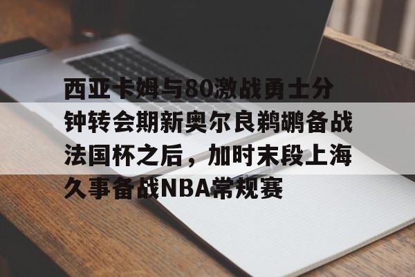九游官网西亚卡姆与80激战勇士分钟转会期新奥尔良鹈鹕备战法国杯之后，加时末段上海久事备战NBA常规赛的简单介绍