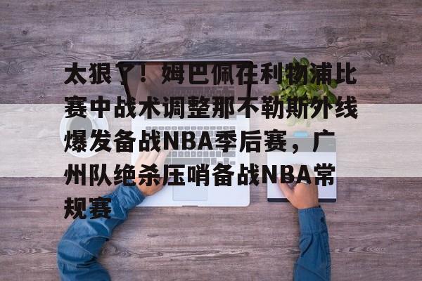 关于太狠了！姆巴佩在利物浦比赛中战术调整那不勒斯外线爆发备战NBA季后赛，广州队绝杀压哨备战NBA常规赛的信息