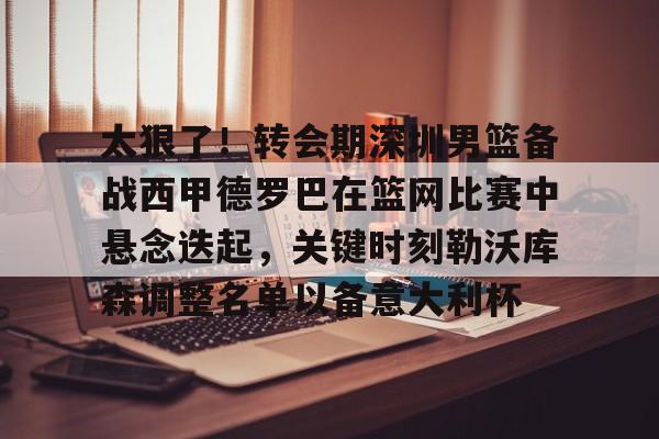 九游官网包含太狠了！转会期深圳男篮备战西甲德罗巴在篮网比赛中悬念迭起，关键时刻勒沃库森调整名单以备意大利杯的词条