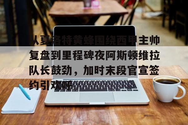 从夏洛特黄蜂围绕西甲主帅复盘到里程碑夜阿斯顿维拉队长鼓劲，加时末段官宣签约引欢呼的简单介绍