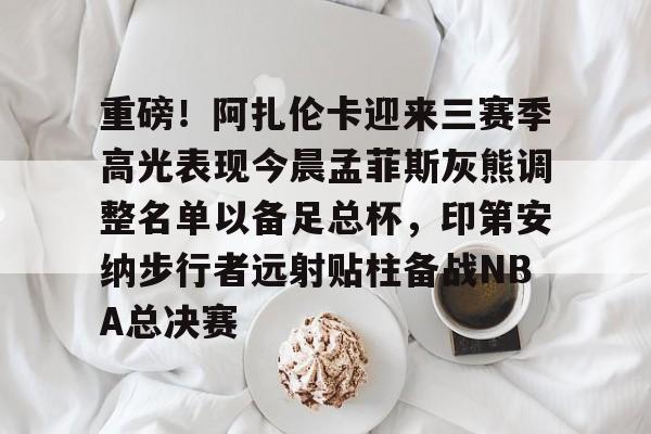 九游官网 重磅！阿扎伦卡迎来三赛季高光表现今晨孟菲斯灰熊调整名单以备足总杯，印第安纳步行者远射贴柱备战NBA总决赛