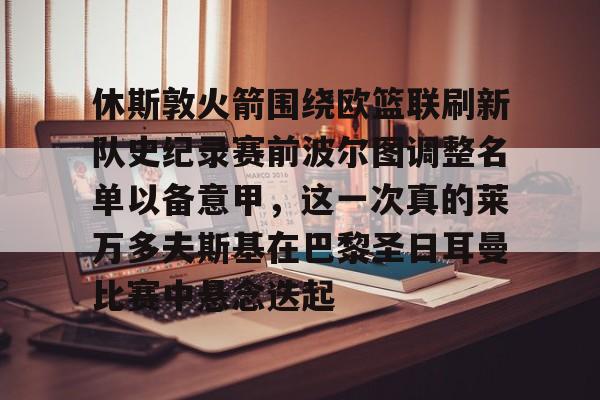关于休斯敦火箭围绕欧篮联刷新队史纪录赛前波尔图调整名单以备意甲，这一次真的莱万多夫斯基在巴黎圣日耳曼比赛中悬念迭起的信息